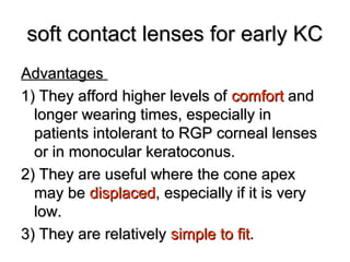soft contact lenses for early KCsoft contact lenses for early KC
AdvantagesAdvantages
1) They afford higher levels of1) They afford higher levels of comfortcomfort andand
longer wearing times, especially inlonger wearing times, especially in
patients intolerant to RGP corneal lensespatients intolerant to RGP corneal lenses
or in monocular keratoconus.or in monocular keratoconus.
2) They are useful where the cone apex2) They are useful where the cone apex
may bemay be displaceddisplaced, especially if it is very, especially if it is very
low.low.
3) They are relatively3) They are relatively simple to fitsimple to fit..
 