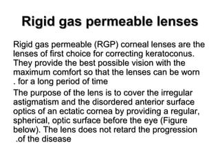 Rigid gas permeable lensesRigid gas permeable lenses
Rigid gas permeable (RGP) corneal lenses are theRigid gas permeable (RGP) corneal lenses are the
lenses of first choice for correcting keratoconus.lenses of first choice for correcting keratoconus.
They provide the best possible vision with theThey provide the best possible vision with the
maximum comfort so that the lenses can be wornmaximum comfort so that the lenses can be worn
for a long period of timefor a long period of time..
The purpose of the lens is to cover the irregularThe purpose of the lens is to cover the irregular
astigmatism and the disordered anterior surfaceastigmatism and the disordered anterior surface
optics of an ectatic cornea by providing a regular,optics of an ectatic cornea by providing a regular,
spherical, optic surface before the eye (Figurespherical, optic surface before the eye (Figure
below). The lens does not retard the progressionbelow). The lens does not retard the progression
of the diseaseof the disease..
 