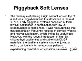 Piggyback Soft LensesPiggyback Soft Lenses
• The technique of placing a rigid contact lens on top ofThe technique of placing a rigid contact lens on top of
a soft lens (piggyback) was first described in the mida soft lens (piggyback) was first described in the mid
1970’s. Early piggyback systems consisted of thick,1970’s. Early piggyback systems consisted of thick,
low Dk, soft lenses in combination with low Dklow Dk, soft lenses in combination with low Dk
silicone/acrylate rigid lenses. It was not surprising thatsilicone/acrylate rigid lenses. It was not surprising that
this combination frequently resulted in corneal hypoxiathis combination frequently resulted in corneal hypoxia
and neovascularisation, which limited its usefulness.and neovascularisation, which limited its usefulness.
However, with the recent introduction of high DkHowever, with the recent introduction of high Dk
silicone hydrogel lenses and stable high Dk GPsilicone hydrogel lenses and stable high Dk GP
materials, the dual lens system is now enjoying amaterials, the dual lens system is now enjoying a
rebirth, particularly for keratoconus patientsrebirth, particularly for keratoconus patients
experiencing comfort or lens position issueexperiencing comfort or lens position issue‫ف ذ‬َ‫ْك‬‫مفن‬َ‫ْك‬ . ‫ر ج‬َ‫ْك‬ ‫مرخ‬َ‫ْك‬‫ف ذ‬َ‫ْك‬‫مفن‬َ‫ْك‬ . ‫ر ج‬َ‫ْك‬ ‫مرخ‬َ‫ْك‬
..
 