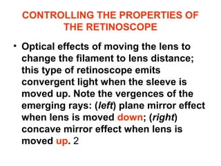 CONTROLLING THE PROPERTIES OF
THE RETINOSCOPE
• Optical effects of moving the lens to
change the filament to lens distance;
this type of retinoscope emits
convergent light when the sleeve is
moved up. Note the vergences of the
emerging rays: (left) plane mirror effect
when lens is moved down; (right)
concave mirror effect when lens is
moved up. 2
 