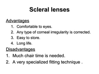 Scleral lensesScleral lenses
AdvantagesAdvantages
1.1. Comfortable to eyes.Comfortable to eyes.
2.2. Any type of corneal irregularity is corrected.Any type of corneal irregularity is corrected.
3.3. Easy to store.Easy to store.
4.4. Long life.Long life.
DisadvantagesDisadvantages
1.1. Much chair time is needed.Much chair time is needed.
2.2. A very specialized fitting techniqueA very specialized fitting technique .
 