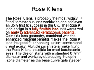 Rose K lensRose K lens
•The Rose K lens is probably the most widelyThe Rose K lens is probably the most widely
fitted keratoconus lens worldwide and achievesfitted keratoconus lens worldwide and achieves
an 85% first fit success in the UK. The Rose Kan 85% first fit success in the UK. The Rose K
lens design is alens design is a fully flexible lensfully flexible lens that works wellthat works well
onon early to advanced keratoconus patientsearly to advanced keratoconus patients ..
Complex lens geometry, combined with theComplex lens geometry, combined with the
enhanced material benefits makes the Rose Kenhanced material benefits makes the Rose K
lens the good fit enhancing patient comfort andlens the good fit enhancing patient comfort and
visual acuity. Multiple parameters make fittingvisual acuity. Multiple parameters make fitting
the Rose K lens possible for most keratoconicthe Rose K lens possible for most keratoconic
eyes. The design starts with a standard 8.7mmeyes. The design starts with a standard 8.7mm
diameter and works by decreasing the opticdiameter and works by decreasing the optic
zone diameter as the base curve gets steeperzone diameter as the base curve gets steeper..
 
