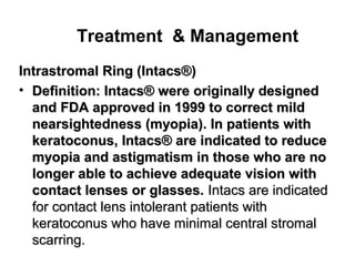 Treatment  Management
Intrastromal Ring (Intacs®(Intrastromal Ring (Intacs®(
• Definition: Intacs® were originally designedDefinition: Intacs® were originally designed
and FDA approved in 1999 to correct mildand FDA approved in 1999 to correct mild
nearsightedness (myopia(. In patients withnearsightedness (myopia(. In patients with
keratoconus, Intacs® are indicated to reducekeratoconus, Intacs® are indicated to reduce
myopia and astigmatism in those who are nomyopia and astigmatism in those who are no
longer able to achieve adequate vision withlonger able to achieve adequate vision with
contact lenses or glasses.contact lenses or glasses. Intacs are indicatedIntacs are indicated
for contact lens intolerant patients withfor contact lens intolerant patients with
keratoconus who have minimal central stromalkeratoconus who have minimal central stromal
scarring.scarring.
 