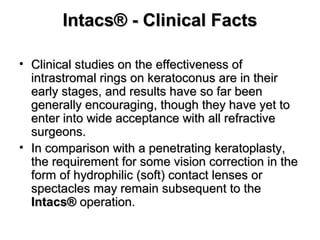 Intacs® - Clinical FactsIntacs® - Clinical Facts
• Clinical studies on the effectiveness ofClinical studies on the effectiveness of
intrastromal rings on keratoconus are in theirintrastromal rings on keratoconus are in their
early stages, and results have so far beenearly stages, and results have so far been
generally encouraging, though they have yet togenerally encouraging, though they have yet to
enter into wide acceptance with all refractiveenter into wide acceptance with all refractive
surgeons.surgeons.
• In comparison with a penetrating keratoplasty,In comparison with a penetrating keratoplasty,
the requirement for some vision correction in thethe requirement for some vision correction in the
form of hydrophilic (soft) contact lenses orform of hydrophilic (soft) contact lenses or
spectacles may remain subsequent to thespectacles may remain subsequent to the
Intacs®Intacs® operation.operation.
 