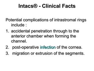 Intacs® - Clinical FactsIntacs® - Clinical Facts
Potential complications of intrastromal ringsPotential complications of intrastromal rings
include :include :
1.1. accidental penetration through to theaccidental penetration through to the
anterior chamber when forming theanterior chamber when forming the
channel.channel.
2.2. post-operativepost-operative infectioninfection of the cornea.of the cornea.
3.3. migration or extrusion of the segments.migration or extrusion of the segments.
 