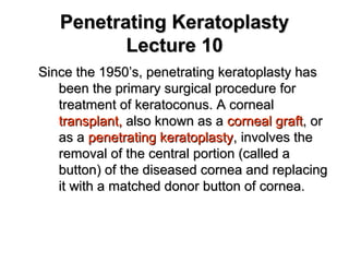 Penetrating KeratoplastyPenetrating Keratoplasty
Lecture 10Lecture 10
Since the 1950’s, penetrating keratoplasty hasSince the 1950’s, penetrating keratoplasty has
been the primary surgical procedure forbeen the primary surgical procedure for
treatment of keratoconus. A cornealtreatment of keratoconus. A corneal
transplant,transplant, also known as aalso known as a corneal graftcorneal graft, or, or
as aas a penetrating keratoplastypenetrating keratoplasty, involves the, involves the
removal of the central portion (called aremoval of the central portion (called a
button) of the diseased cornea and replacingbutton) of the diseased cornea and replacing
it with a matched donor button of cornea.it with a matched donor button of cornea.
 