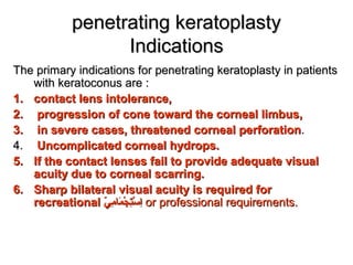 penetrating keratoplastypenetrating keratoplasty
IndicationsIndications
The primary indications for penetrating keratoplasty in patientsThe primary indications for penetrating keratoplasty in patients
with keratoconus are :with keratoconus are :
1.1. contact lens intolerance,contact lens intolerance,
2.2. progression of cone toward the corneal limbus,progression of cone toward the corneal limbus,
3.3. in severe cases, threatened corneal perforationin severe cases, threatened corneal perforation..
4.4. Uncomplicated corneal hydrops.Uncomplicated corneal hydrops.
5.5. If the contact lenses fail to provide adequate visualIf the contact lenses fail to provide adequate visual
acuity due to corneal scarring.acuity due to corneal scarring.
6.6. Sharp bilateral visual acuity is required forSharp bilateral visual acuity is required for
recreationalrecreational ‫ي‬ّ   ‫م‬ِ‫ب‬ ‫ما‬َ‫ة‬ ‫ج‬ْ‫اد‬ ‫ت‬ِ‫ب‬‫س‬ْ‫اد‬ ‫ا‬ِ‫ب‬‫ي‬ّ   ‫م‬ِ‫ب‬ ‫ما‬َ‫ة‬ ‫ج‬ْ‫اد‬ ‫ت‬ِ‫ب‬‫س‬ْ‫اد‬ ‫ا‬ِ‫ب‬ or professional requirements.or professional requirements.
 