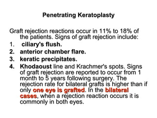 Penetrating KeratoplastyPenetrating Keratoplasty
Graft rejection reactions occur in 11% to 18% ofGraft rejection reactions occur in 11% to 18% of
the patients. Signs of graft rejection include:the patients. Signs of graft rejection include:
1.1. ciliary's flush.ciliary's flush.
2.2. anterior chamber flare.anterior chamber flare.
3.3. keratic precipitates.keratic precipitates.
4.4. KhodaoustKhodaoust line and Krachmer's spots. Signsline and Krachmer's spots. Signs
of graft rejection are reported to occur from 1of graft rejection are reported to occur from 1
month to 5 years following surgery. Themonth to 5 years following surgery. The
rejection rate for bilateral grafts is higher than ifrejection rate for bilateral grafts is higher than if
onlyonly one eye is graftedone eye is grafted. In the. In the bilateralbilateral
casescases, when a rejection reaction occurs it is, when a rejection reaction occurs it is
commonly in both eyes.commonly in both eyes.
 