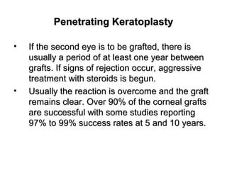Penetrating KeratoplastyPenetrating Keratoplasty
• If the second eye is to be grafted, there isIf the second eye is to be grafted, there is
usually a period of at least one year betweenusually a period of at least one year between
grafts. If signs of rejection occur, aggressivegrafts. If signs of rejection occur, aggressive
treatment with steroids is begun.treatment with steroids is begun.
• Usually the reaction is overcome and the graftUsually the reaction is overcome and the graft
remains clear. Over 90% of the corneal graftsremains clear. Over 90% of the corneal grafts
are successful with some studies reportingare successful with some studies reporting
97% to 99% success rates at 5 and 10 years.97% to 99% success rates at 5 and 10 years.
 