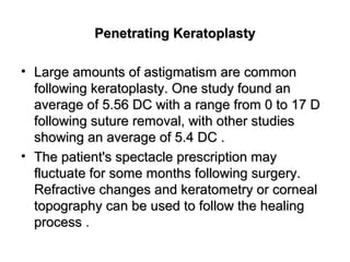Penetrating KeratoplastyPenetrating Keratoplasty
• Large amounts of astigmatism are commonLarge amounts of astigmatism are common
following keratoplasty. One study found anfollowing keratoplasty. One study found an
average of 5.56 DC with a range from 0 to 17 Daverage of 5.56 DC with a range from 0 to 17 D
following suture removal, with other studiesfollowing suture removal, with other studies
showing an average of 5.4 DC .showing an average of 5.4 DC .
• The patient's spectacle prescription mayThe patient's spectacle prescription may
fluctuate for some months following surgery.fluctuate for some months following surgery.
Refractive changes and keratometry or cornealRefractive changes and keratometry or corneal
topography can be used to follow the healingtopography can be used to follow the healing
processprocess .
 