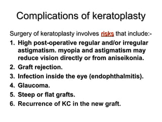 Complications of keratoplastyComplications of keratoplasty
Surgery of keratoplasty involvesSurgery of keratoplasty involves risksrisks that include:-that include:-
1.1. High post-operative regular and/or irregularHigh post-operative regular and/or irregular
astigmatism. myopia and astigmatism mayastigmatism. myopia and astigmatism may
reduce vision directly or from aniseikonia.reduce vision directly or from aniseikonia.
2.2. Graft rejection.Graft rejection.
3.3. Infection inside the eye (endophthalmitis(.Infection inside the eye (endophthalmitis(.
4.4. Glaucoma.Glaucoma.
5.5. Steep or flat grafts.Steep or flat grafts.
6. Recurrence of KC in the new graft.
 