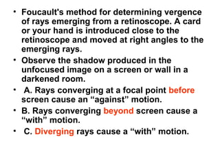 • Foucault's method for determining vergence
of rays emerging from a retinoscope. A card
or your hand is introduced close to the
retinoscope and moved at right angles to the
emerging rays.
• Observe the shadow produced in the
unfocused image on a screen or wall in a
darkened room.
• A. Rays converging at a focal point before
screen cause an “against” motion.
• B. Rays converging beyond screen cause a
“with” motion.
• C. Diverging rays cause a “with” motion.
 