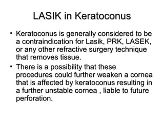 LASIK in KeratoconusLASIK in Keratoconus
• Keratoconus is generally considered to beKeratoconus is generally considered to be
a contraindication for Lasik, PRK, LASEK,a contraindication for Lasik, PRK, LASEK,
or any other refractive surgery techniqueor any other refractive surgery technique
that removes tissue.that removes tissue.
• There is a possibility that theseThere is a possibility that these
procedures could further weaken a corneaprocedures could further weaken a cornea
that is affected by keratoconus resulting inthat is affected by keratoconus resulting in
a further unstable cornea , liable to futurea further unstable cornea , liable to future
perforation.perforation.
 