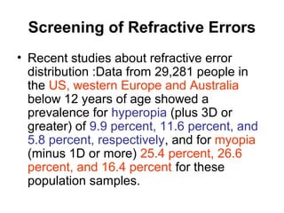 Screening of Refractive Errors
• Recent studies about refractive error
distribution :Data from 29,281 people in
the US, western Europe and Australia
below 12 years of age showed a
prevalence for hyperopia (plus 3D or
greater) of 9.9 percent, 11.6 percent, and
5.8 percent, respectively, and for myopia
(minus 1D or more) 25.4 percent, 26.6
percent, and 16.4 percent for these
population samples.
 