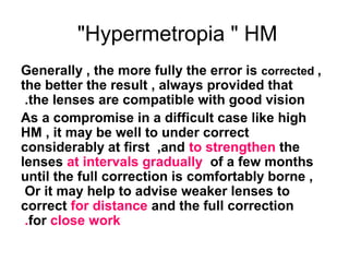Hypermetropia  HM
Generally , the more fully the error is corrected ,
the better the result , always provided that
the lenses are compatible with good vision.
As a compromise in a difficult case like high
HM , it may be well to under correct
considerably at first ,and to strengthen the
lenses at intervals gradually of a few months
until the full correction is comfortably borne ,
Or it may help to advise weaker lenses to
correct for distance and the full correction
for close work.
 