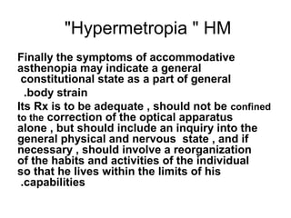 Hypermetropia  HM
Finally the symptoms of accommodative
asthenopia may indicate a general
constitutional state as a part of general
body strain.
Its Rx is to be adequate , should not be confined
to the correction of the optical apparatus
alone , but should include an inquiry into the
general physical and nervous state , and if
necessary , should involve a reorganization
of the habits and activities of the individual
so that he lives within the limits of his
capabilities.
 