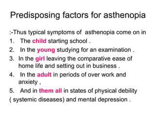Predisposing factors for asthenopia
Thus typical symptoms of asthenopia come on in:-
1. The child starting school .
2. In the young studying for an examination .
3. In the girl leaving the comparative ease of
home life and setting out in business .
4. In the adult in periods of over work and
anxiety ,
5. And in them all in states of physical debility
( systemic diseases) and mental depression .
 