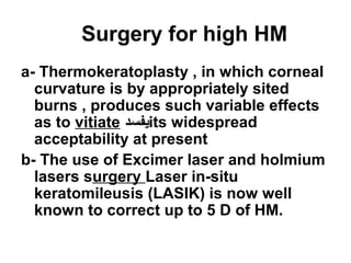 Surgery for high HM
a- Thermokeratoplasty , in which corneal
curvature is by appropriately sited
burns , produces such variable effects
as to vitiate ‫يفسد‬its widespread
acceptability at present
b- The use of Excimer laser and holmium
lasers surgery Laser in-situ
keratomileusis (LASIK( is now well
known to correct up to 5 D of HM.
 