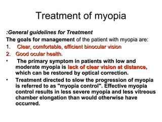 Treatment of myopia
General guidelines for TreatmentGeneral guidelines for Treatment::
The goals for managementThe goals for management of the patient with myopia are:of the patient with myopia are:
1.1. Clear, comfortable, efficient binocular visionClear, comfortable, efficient binocular vision
2.2. Good ocularGood ocular healthhealth..
• The primary symptom in patients with low andThe primary symptom in patients with low and
moderate myopia ismoderate myopia is lack of clear vision at distancelack of clear vision at distance,,
which can be restored by optical correction.which can be restored by optical correction.
• Treatment directed to slow the progression of myopiaTreatment directed to slow the progression of myopia
is referred to as myopia control. Effective myopiais referred to as myopia control. Effective myopia
control results in less severe myopia and less vitreouscontrol results in less severe myopia and less vitreous
chamber elongation than would otherwise havechamber elongation than would otherwise have
occurred.occurred.
 