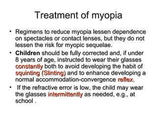 Treatment of myopia
• Regimens to reduce myopia lessen dependenceRegimens to reduce myopia lessen dependence
on spectacles or contact lenses, but they do noton spectacles or contact lenses, but they do not
lessen the risk for myopic sequelae.lessen the risk for myopic sequelae.
• ChildrenChildren should be fully corrected and, if undershould be fully corrected and, if under
8 years of age, instructed to wear their glasses8 years of age, instructed to wear their glasses
constantlyconstantly both to avoid developing the habit ofboth to avoid developing the habit of
squinting (Slinting)squinting (Slinting) and to enhance developing aand to enhance developing a
normal accommodation-convergencenormal accommodation-convergence reflex.reflex.
• If the refractive error is low, the child may wearIf the refractive error is low, the child may wear
the glassesthe glasses intermittentlyintermittently as needed, e.g., atas needed, e.g., at
schoolschool .
 