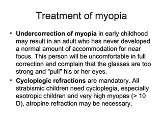 Treatment of myopia
• Undercorrection of myopiaUndercorrection of myopia in early childhoodin early childhood
may result in an adult who has never developedmay result in an adult who has never developed
a normal amount of accommodation for neara normal amount of accommodation for near
focus. This person will be uncomfortable in fullfocus. This person will be uncomfortable in full
correction and complain that the glasses are toocorrection and complain that the glasses are too
strong and pull his or her eyes.strong and pull his or her eyes.
• Cycloplegic refractionsCycloplegic refractions are mandatory. Allare mandatory. All
strabismic children need cycloplegia, especiallystrabismic children need cycloplegia, especially
esotropic children and very high myopes ( 10esotropic children and very high myopes ( 10
D), atropine refraction may be necessary.D), atropine refraction may be necessary.
 