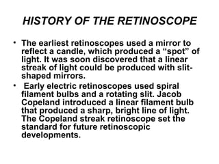 HISTORY OF THE RETINOSCOPE
• The earliest retinoscopes used a mirror to
reflect a candle, which produced a “spot” of
light. It was soon discovered that a linear
streak of light could be produced with slit-
shaped mirrors.
• Early electric retinoscopes used spiral
filament bulbs and a rotating slit. Jacob
Copeland introduced a linear filament bulb
that produced a sharp, bright line of light.
The Copeland streak retinoscope set the
standard for future retinoscopic
developments.
 