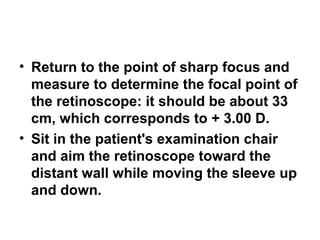 • Return to the point of sharp focus and
measure to determine the focal point of
the retinoscope: it should be about 33
cm, which corresponds to + 3.00 D.
• Sit in the patient's examination chair
and aim the retinoscope toward the
distant wall while moving the sleeve up
and down.
 