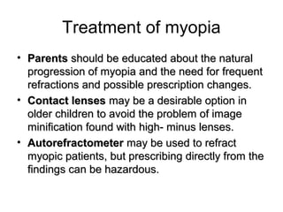 Treatment of myopia
• ParentsParents should be educated about the naturalshould be educated about the natural
progression of myopia and the need for frequentprogression of myopia and the need for frequent
refractions and possible prescription changes.refractions and possible prescription changes.
• Contact lensesContact lenses may be a desirable option inmay be a desirable option in
older children to avoid the problem of imageolder children to avoid the problem of image
minification found with high- minus lenses.minification found with high- minus lenses.
• AutorefractometerAutorefractometer may be used to refractmay be used to refract
myopic patients, but prescribing directly from themyopic patients, but prescribing directly from the
findings can be hazardous.findings can be hazardous.
 