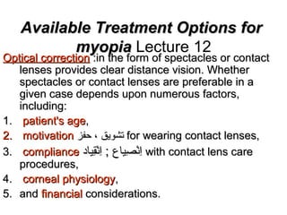 Available Treatment Options forAvailable Treatment Options for
myopiamyopia Lecture 12
Optical correctionOptical correction :in the form of spectacles or contact:in the form of spectacles or contact
lenses provides clear distance vision. Whetherlenses provides clear distance vision. Whether
spectacles or contact lenses are preferable in aspectacles or contact lenses are preferable in a
given case depends upon numerous factors,given case depends upon numerous factors,
including:including:
1.1. patient's agepatient's age,,
2.2. motivationmotivation ‫حفز‬ ، ‫تشويق‬‫حفز‬ ، ‫تشويق‬ for wearing contact lenses,for wearing contact lenses,
3.3. compliancecompliance ‫قاياد‬ِ‫اي‬‫ن‬ْ‫ِق‬‫ا‬ِ‫اي‬ ; ‫صاياع‬ِ‫اي‬ ‫ن‬ْ‫ِق‬‫ا‬ِ‫اي‬‫قاياد‬ِ‫اي‬‫ن‬ْ‫ِق‬‫ا‬ِ‫اي‬ ; ‫صاياع‬ِ‫اي‬ ‫ن‬ْ‫ِق‬‫ا‬ِ‫اي‬ with contact lens carewith contact lens care
procedures,procedures,
4.4. corneal physiologycorneal physiology,,
5.5. andand financialfinancial considerations.considerations.
 
