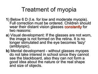 Treatment of myopia
11) Below 6 D (I.e. for low and moderate myopia).) Below 6 D (I.e. for low and moderate myopia).
Full correction must be ordered. Children shouldFull correction must be ordered. Children should
wear their distant vision glasseswear their distant vision glasses constantlyconstantly forfor
two reasons:two reasons:
aa) Visual development: If the glasses are not worn,) Visual development: If the glasses are not worn,
the image is not formed on the retina. It is nothe image is not formed on the retina. It is no
longer stimulated and the eye becomes 'lazy'longer stimulated and the eye becomes 'lazy'
(amblyopic).(amblyopic).
b(b( Mental development - without glasses myopesMental development - without glasses myopes
do not take interest in school since they cannotdo not take interest in school since they cannot
see the blackboard, also they can not form asee the blackboard, also they can not form a
good idea about the nature or the real shapegood idea about the nature or the real shape
and size of objects.and size of objects.
 