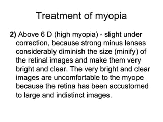 Treatment of myopia
2(2( Above 6 D (high myopia) - slight underAbove 6 D (high myopia) - slight under
correction, because strong minus lensescorrection, because strong minus lenses
considerably diminish the size (minify) ofconsiderably diminish the size (minify) of
the retinal images and make them verythe retinal images and make them very
bright and clear. The very bright and clearbright and clear. The very bright and clear
images are uncomfortable to the myopeimages are uncomfortable to the myope
because the retina has been accustomedbecause the retina has been accustomed
to large and indistinct images.to large and indistinct images.
 