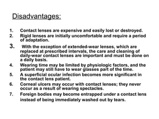 Disadvantages:
1. Contact lenses are expensive and easily lost or destroyed.
2. Rigid lenses are initially uncomfortable and require a period
of adaptation.
3. With the exception of extended-wear lenses, which are
replaced at prescribed intervals, the care and cleaning of
daily-wear contact lenses are important and must be done on
a daily basis.
4. Wearing time may be limited by physiologic factors, and the
patient may still have to wear glasses part of the time.
5. A superficial ocular infection becomes more significant in
the contact lens patient.
6. Corneal ulcers may occur with contact lenses; they never
occur as a result of wearing spectacles.
7. Foreign bodies may become entrapped under a contact lens
instead of being immediately washed out by tears.
 