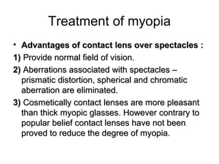 Treatment of myopia
• Advantages of contact lens over spectacles :Advantages of contact lens over spectacles :
1(1( Provide normal field of vision.Provide normal field of vision.
2(2( Aberrations associated with spectacles –Aberrations associated with spectacles –
prismatic distortion, spherical and chromaticprismatic distortion, spherical and chromatic
aberration are eliminated.aberration are eliminated.
3(3( Cosmetically contact lenses are more pleasantCosmetically contact lenses are more pleasant
than thick myopic glasses. However contrary tothan thick myopic glasses. However contrary to
popular belief contact lenses have not beenpopular belief contact lenses have not been
proved to reduce the degree of myopia.proved to reduce the degree of myopia.
 