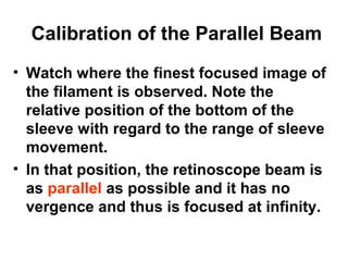 Calibration of the Parallel Beam
• Watch where the finest focused image of
the filament is observed. Note the
relative position of the bottom of the
sleeve with regard to the range of sleeve
movement.
• In that position, the retinoscope beam is
as parallel as possible and it has no
vergence and thus is focused at infinity.
 