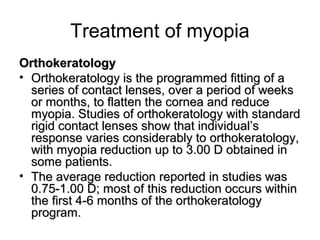 Treatment of myopia
OrthokeratologyOrthokeratology
• Orthokeratology is the programmed fitting of aOrthokeratology is the programmed fitting of a
series of contact lenses, over a period of weeksseries of contact lenses, over a period of weeks
or months, to flatten the cornea and reduceor months, to flatten the cornea and reduce
myopia. Studies of orthokeratology with standardmyopia. Studies of orthokeratology with standard
rigid contact lenses show that individual’srigid contact lenses show that individual’s
response varies considerably to orthokeratology,response varies considerably to orthokeratology,
with myopia reduction up to 3.00 D obtained inwith myopia reduction up to 3.00 D obtained in
some patients.some patients.
• The average reduction reported in studies wasThe average reduction reported in studies was
0.75-1.00 D; most of this reduction occurs within0.75-1.00 D; most of this reduction occurs within
the first 4-6 months of the orthokeratologythe first 4-6 months of the orthokeratology
program.program.
 