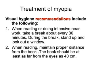 Treatment of myopia
Visual hygieneVisual hygiene recommendationsrecommendations includeinclude
the following:the following:
1.1. When reading or doing intensive nearWhen reading or doing intensive near
work, take a break about every 30work, take a break about every 30
minutes. During the break, stand up andminutes. During the break, stand up and
look out a window.look out a window.
2.2. When reading, maintain proper distanceWhen reading, maintain proper distance
from the book .The book should be atfrom the book .The book should be at
least as far from the eyes as 40 cm.least as far from the eyes as 40 cm.
 