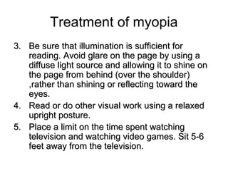 Treatment of myopia
3.3. Be sure that illumination is sufficient forBe sure that illumination is sufficient for
reading. Avoid glare on the page by using areading. Avoid glare on the page by using a
diffuse light source and allowing it to shine ondiffuse light source and allowing it to shine on
the page from behind (over the shoulder)the page from behind (over the shoulder)
,rather than shining or reflecting toward the,rather than shining or reflecting toward the
eyes.eyes.
4.4. Read or do other visual work using a relaxedRead or do other visual work using a relaxed
upright posture.upright posture.
5.5. Place a limit on the time spent watchingPlace a limit on the time spent watching
television and watching video games. Sit 5-6television and watching video games. Sit 5-6
feet away from the television.feet away from the television.
 