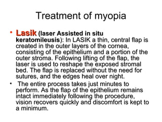 Treatment of myopia
• LasikLasik (laser Assisted in situ(laser Assisted in situ
keratomileusiskeratomileusis): In LASIK a thin, central flap is): In LASIK a thin, central flap is
created in the outer layers of the cornea,created in the outer layers of the cornea,
consisting of the epithelium and a portion of theconsisting of the epithelium and a portion of the
outer stroma. Following lifting of the flap, theouter stroma. Following lifting of the flap, the
laser is used to reshape the exposed stromallaser is used to reshape the exposed stromal
bed. The flap is replaced without the need forbed. The flap is replaced without the need for
sutures, and the edges heal over night.sutures, and the edges heal over night.
• The entire process takes just minutes toThe entire process takes just minutes to
perform. As the flap of the epithelium remainsperform. As the flap of the epithelium remains
intact immediately following the procedure,intact immediately following the procedure,
vision recovers quickly and discomfort is kept tovision recovers quickly and discomfort is kept to
a minimum.a minimum.
 