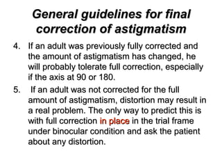 General guidelines for finalGeneral guidelines for final
correction of astigmatismcorrection of astigmatism
4.4. If an adult was previously fully corrected andIf an adult was previously fully corrected and
the amount of astigmatism has changed, hethe amount of astigmatism has changed, he
will probably tolerate full correction, especiallywill probably tolerate full correction, especially
if the axis at 90 or 180.if the axis at 90 or 180.
5.5. If an adult was not corrected for the fullIf an adult was not corrected for the full
amount of astigmatism, distortion may result inamount of astigmatism, distortion may result in
a real problem. The only way to predict this isa real problem. The only way to predict this is
with full correctionwith full correction in placein place in the trial framein the trial frame
under binocular condition and ask the patientunder binocular condition and ask the patient
about any distortion.about any distortion.
 