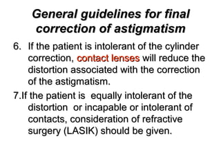 General guidelines for finalGeneral guidelines for final
correction of astigmatismcorrection of astigmatism
6.6. If the patient is intolerant of the cylinderIf the patient is intolerant of the cylinder
correction,correction, contact lensescontact lenses will reduce thewill reduce the
distortion associated with the correctiondistortion associated with the correction
of the astigmatism.of the astigmatism.
7.If the patient is equally intolerant of the7.If the patient is equally intolerant of the
distortion or incapable or intolerant ofdistortion or incapable or intolerant of
contacts, consideration of refractivecontacts, consideration of refractive
surgery (LASIK) should be given.surgery (LASIK) should be given.
 