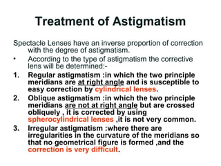 Treatment of Astigmatism
Spectacle Lenses have an inverse proportion of correction
with the degree of astigmatism.
• According to the type of astigmatism the corrective
lens will be determined:-
1. Regular astigmatism :in which the two principle
meridians are at right angle and is susceptible to
easy correction by cylindrical lenses.
2. Oblique astigmatism :in which the two principle
meridians are not at right angle but are crossed
obliquely , it is corrected by using
spherocylindrical lenses ,it is not very common.
3. Irregular astigmatism :where there are
irregularities in the curvature of the meridians so
that no geometrical figure is formed ,and the
correction is very difficult.
 
