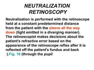 NEUTRALIZATION
RETINOSCOPY
Neutralization is performed with the retinoscope
held at a constant predetermined distance
from the patient with the sleeve all the way
down (light emitted in a diverging manner).
The retinoscopist makes decisions about the
patient's refractive error based on the
appearance of the retinoscope reflex after it is
reflected off the patient's fundus and back
through the pupil(Fig. 16).
 