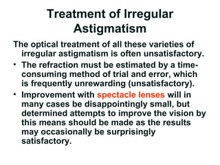 Treatment of Irregular
Astigmatism
The optical treatment of all these varieties of
irregular astigmatism is often unsatisfactory.
• The refraction must be estimated by a time-
consuming method of trial and error, which
is frequently unrewarding (unsatisfactory(.
• Improvement with spectacle lenses will in
many cases be disappointingly small, but
determined attempts to improve the vision by
this means should be made as the results
may occasionally be surprisingly
satisfactory.
 