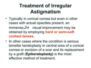Treatment of Irregular
Astigmatism
• Typically in conical cornea but even in other
cases with actual opacities present, an
immense‫هائل‬ visual improvement may be
obtained by employing hard or semi-soft
contact lenses.
• In other cases where the condition is serious
lamellar keratoplasty in central area of a conical
cornea or excision of a scar and its replacement
by a graft (Epikeratoplasty( is the most
effective method of treatment.
 