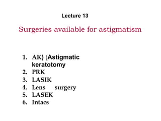 Surgeries available for astigmatism
1. AK( (Astigmatic
keratotomy
2. PRK
3. LASIK
4. Lens surgery
5. LASEK
6. Intacs
Lecture 13
 