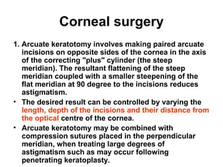 Corneal surgery
1. Arcuate keratotomy involves making paired arcuate
incisions on opposite sides of the cornea in the axis
of the correcting plus cylinder (the steep
meridian(. The resultant flattening of the steep
meridian coupled with a smaller steepening of the
flat meridian at 90 degree to the incisions reduces
astigmatism.
• The desired result can be controlled by varying the
length, depth of the incisions and their distance from
the optical centre of the cornea.
• Arcuate keratotomy may be combined with
compression sutures placed in the perpendicular
meridian, when treating large degrees of
astigmatism such as may occur following
penetrating keratoplasty.
 