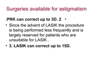 Surgeries available for astigmatism
•2.PRK can correct up to 3D.
• Since the advent of LASIK the procedure
is being performed less frequently and is
largely reserved for patients who are
unsuitable for LASIK .
• 3. LASIK can correct up to 15D.
 
