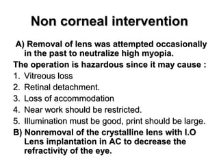 Non corneal interventionNon corneal intervention
A( Removal of lens was attempted occasionallyA( Removal of lens was attempted occasionally
in the past to neutralize high myopia.in the past to neutralize high myopia.
The operation is hazardous since it may cause :The operation is hazardous since it may cause :
1.1. Vitreous lossVitreous loss
2.2. Retinal detachment.Retinal detachment.
3.3. Loss of accommodationLoss of accommodation
4.4. Near work should be restricted.Near work should be restricted.
5.5. Illumination must be good, print should be large.Illumination must be good, print should be large.
B( Nonremoval of the crystalline lens with I.OB( Nonremoval of the crystalline lens with I.O
Lens implantation in AC to decrease theLens implantation in AC to decrease the
refractivity of the eye.refractivity of the eye.
 
