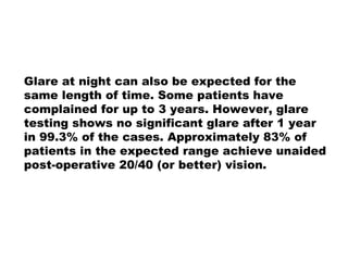 Glare at night can also be expected for the
same length of time. Some patients have
complained for up to 3 years. However, glare
testing shows no significant glare after 1 year
in 99.3% of the cases. Approximately 83% of
patients in the expected range achieve unaided
post-operative 20/40 (or better) vision.
 