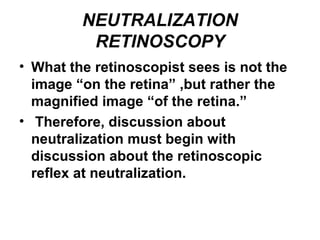 NEUTRALIZATION
RETINOSCOPY
• What the retinoscopist sees is not the
image “on the retina” ,but rather the
magnified image “of the retina.”
• Therefore, discussion about
neutralization must begin with
discussion about the retinoscopic
reflex at neutralization.
 